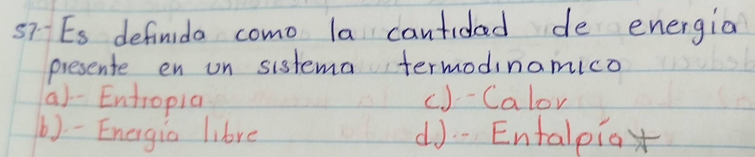 Es definida como la cantidad de energia
presente en on sistema termodinamico
a)-Entropia c)- Calor
b) - Energia libre d]-Entalpiox