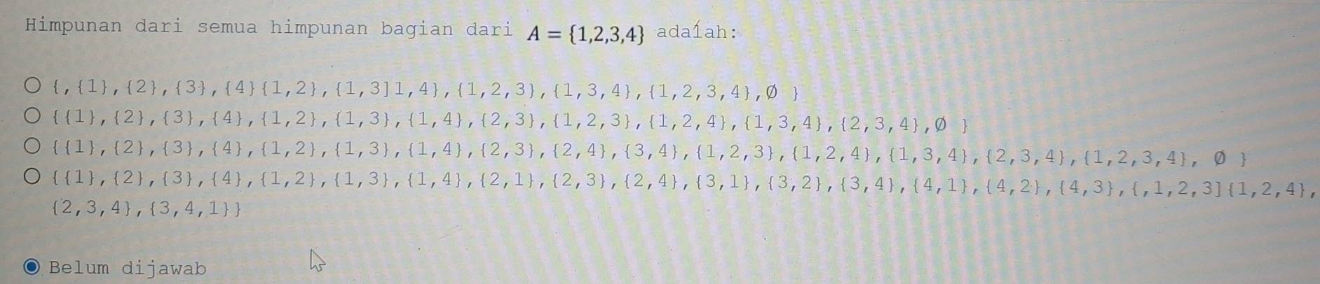 Himpunan dari semua himpunan bagian dari A= 1,2,3,4 ada1ah:
 , 1 , 2 , 3 , 4  1,2 , 1,3]1,4 , 1,2,3 , 1,3,4 , 1,2,3,4 ,varnothing 
  1 , 2 , 3 , 4 , 1,2 , 1,3 , 1,4 , 2,3 , 1,2,3 , 1,2,4 , 2,3,4 ,varnothing 
  1 , 2 , 3 , 4 , 1,2 , 1,3 , 1,4 , 2,3 , 2,4 , 3,4 , 3,4 , 1,2,3 , 1,3,4 , 2,3,4 , 1,2,3,4 ,varnothing 
  1 , 2 , 3 , 4 , 1,2 , 1,3 , 1,4 , 2,1 , 2,3 , 2,4 , 3,1 , 3,2 , 3,4 , 4,1 , 4,3 , 4,3 , 1,2,3  1,2,4 ,
 2,3,4 , 3,4,1 
Belum dijawab