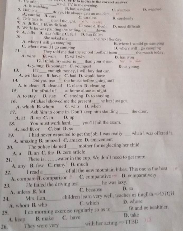 or D to indicate the correct answer.
4. He often _watch TV in the evening.
A. is watching B. has watched C. watches D. watched
5. Bob is a_ driver. He always gets an accident. n 4
A. careful B. care
C. careless
6. This task is _than I thought. D. carelessly
7 A. difficult B. as difficult C. more difficult D. most difficult
8. While he was painting the ceiling, he down.
9. A. falls B. was falling C. fell D. has fallen
10. She asked me_ the next Sunday.
A. where I will go camping B. where I would go camping
C. where would I go camping D. where will I go camping
_
11. They told me that the school football team the match today.
A. wins B. won C. will win D. has won
12. I think my sister is _than your sister. huì x lánh
A. young B. younger C. youngest D. as young
13. If I_ enough money, I will buy that car.
A. will have B. have C. had D. would have
14. Did you use _the house before going out?
A. to clean B. cleaned C. clean D. cleaning
15. I'm afraid of_ at home alone at night.
A. to stay B. stay C. staying D. to staying
16. Michael showed me the present _he has just got.
A. which B. whom C. who D. when
17. Ask him to come in. Don’t keep him standing_ the door.
A. at B. on C. in D. up
18. You must work hard. _you'll fail the exam.
A. and B. or C. but D. so
19. I had never expected to get the job. I was really _when I was offered it.
A. amazing B. amazed C. amaze D. amazement
20. The police blamed _mother for neglecting her child.
A. a B. an C. the D. zero article
21. There is.._ water in the cup. We don’t need to get more.
A. any B. few C. many D. much
22. I read a _of all the new mountain bikes. This one is the best.
A. compare B. comparison / C. comparative D. comparatively
23. He failed the driving test_ he was lazy.
A. unless B. but C. because D. s0
24. Mrs. Lan._ children learn very well, teaches us English.=>DTQH
A. whom B. who C. which D. whose
25. I do morning exercise regularly so as to _fit and be healthier.
A. keep B. make C. have D. take
26. They were very _with her acting.=>TTBD