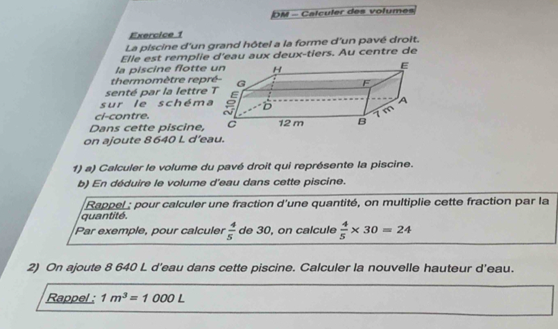 DM - Calculer des volumes 
Exercice 1 
La piscine d'un grand hôtel a la forme d’un pavé droit. 
Elle est remplie d’eau aux deux-tiers. Au centre de 
la piscine flotte 
thermomètre repr 
senté par la lettre 
sur le schéma 
ci-contre. 
Dans cette piscine, 
on ajoute 8640 L d’eau. 
1) a) Calculer le volume du pavé droit qui représente la piscine. 
b) En déduire le volume d'eau dans cette piscine. 
Rappel : pour calculer une fraction d'une quantité, on multiplie cette fraction par la 
quantité. 
Par exemple, pour calculer  4/5  de 30, on calcule  4/5 * 30=24
2) On ajoute 8 640 L d'eau dans cette piscine. Calculer la nouvelle hauteur d'eau. 
Rappel : 1m^3=1000L