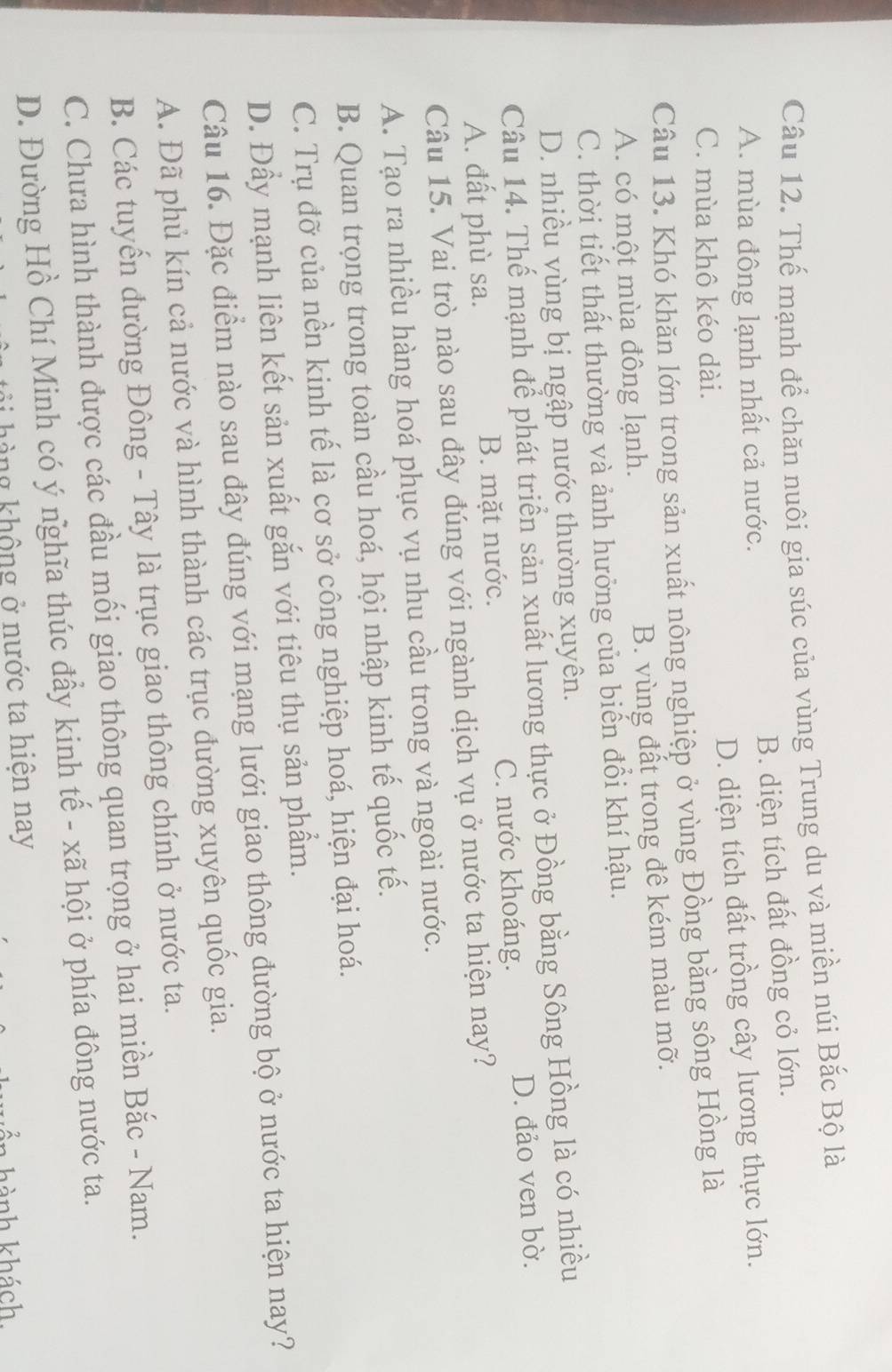 Thế mạnh để chăn nuôi gia súc của vùng Trung du và miền núi Bắc Bộ là
A. mùa đông lạnh nhất cả nước. B. diện tích đất đồng cỏ lớn.
C. mùa khô kéo dài. D. diện tích đất trồng cây lương thực lớn.
Câu 13. Khó khăn lớn trong sản xuất nông nghiệp ở vùng Đồng bằng sông Hồng là
A. có một mùa đông lạnh. B. vùng đất trong đê kém màu mỡ.
C. thời tiết thất thường và ảnh hưởng của biến đổi khí hậu.
D. nhiều vùng bị ngập nước thường xuyên.
Câu 14. Thế mạnh để phát triển sản xuất lương thực ở Đồng bằng Sông Hồng là có nhiều
A. đất phù sa. B. mặt nước. C. nước khoáng. D. đảo ven bờ.
Câu 15. Vai trò nào sau đây đúng với ngành dịch vụ ở nước ta hiện nay?
A. Tạo ra nhiều hàng hoá phục vụ nhu cầu trong và ngoài nước.
B. Quan trọng trong toàn cầu hoá, hội nhập kinh tế quốc tế.
C. Trụ đỡ của nền kinh tế là cơ sở công nghiệp hoá, hiện đại hoá.
D. Đầy mạnh liên kết sản xuất gắn với tiêu thụ sản phẩm.
Câu 16. Đặc điểm nào sau đây đúng với mạng lưới giao thông đường bộ ở nước ta hiện nay?
A. Đã phủ kín cả nước và hình thành các trục đường xuyên quốc gia.
B. Các tuyến đường Đông - Tây là trục giao thông chính ở nước ta.
C. Chưa hình thành được các đầu mối giao thông quan trọng ở hai miền Bắc - Nam.
D. Đường Hồ Chí Minh có ý nghĩa thúc đầy kinh tế - xã hội ở phía đông nước ta.
h  h àng không ở nước ta hiện nay
in hành khách
