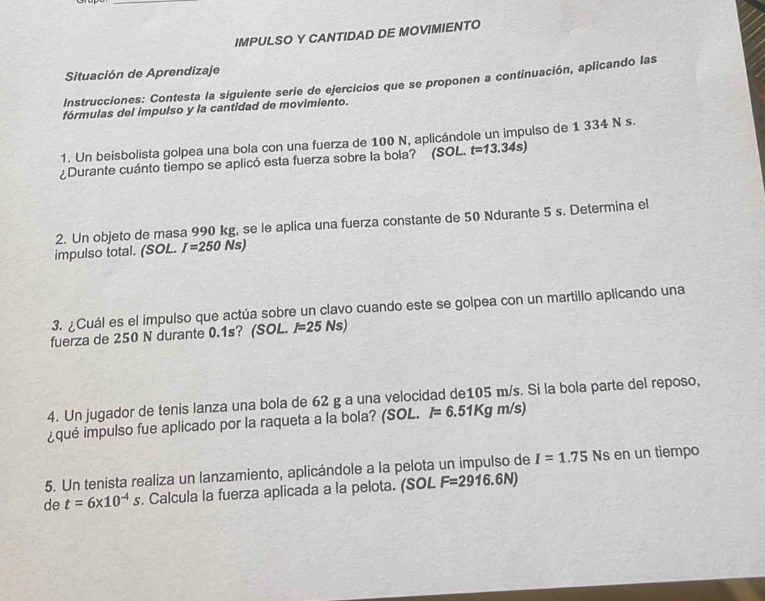 IMPULSO Y CANTIDAD DE MOVIMIENTO 
Situación de Aprendizaje 
Instrucciones: Contesta la siguiente serie de ejercicios que se proponen a continuación, aplicando las 
fórmulas del impulso y la cantidad de movimiento. 
1. Un beisbolista golpea una bola con una fuerza de 100 N, aplicándole un impulso de 1 334 N s. 
¿Durante cuánto tiempo se aplicó esta fuerza sobre la bola? (SOL. t=13.34s)
2. Un objeto de masa 990 kg, se le aplica una fuerza constante de 50 Ndurante 5 s. Determina el 
impulso total. (SOL. I=250Ns)
3. ¿Cuál es el impulso que actúa sobre un clavo cuando este se golpea con un martillo aplicando una 
fuerza de 250 N durante 0.1s? (SOL. I=25Ns)
4. Un jugador de tenis lanza una bola de 62 g a una velocidad de105 m/s. Si la bola parte del reposo, 
¿qué impulso fue aplicado por la raqueta a la bola? (SOL. I=6.51Kgm/s)
5. Un tenista realiza un lanzamiento, aplicándole a la pelota un impulso de I=1.75Ns en un tiempo 
de t=6* 10^(-4)s. Calcula la fuerza aplicada a la pelota. (SOL F=2916.6N)