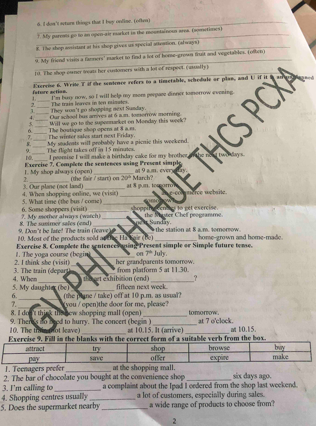 don’t return things that I buy online. (often)
_7. My parents go to an open-air market in the mountainous area. (sometimes)
_8. The shop assistant at his shop gives us special attention. (always)
_
9. My friend visits a farmers’ market to find a lot of home-grown fruit and vegetables. (often)
_
10. The shop owner treats her customers with a lot of respect. (usually)
Exercise 6. Write T if the sentence refers to a timetable, schedule or plan, and U if it an und unned
future action.
1. _I’m busy now, so I will help my mom prepare dinner tomorrow evening
2. _The train leaves in ten minutes.
3. They won't go shopping next Sunday.
4. _Our school bus arrives at 6 a.m. tomorrow morning.
_
5. _Will we go to the supermarket on Monday this week?
_
6. The boutique shop opens at 8 a.m.
7. The winter sales start next Friday.
_
8. _My students will probably have a picnic this weekend.
_
9. The flight takes off in 15 minutes.
10. _I promise I will make a birthday cake for my brother, in the next two days.
Exercise 7. Complete the sentences using Present simple.
1. My shop always (open)_ at 9 a.m. every day.
2._ (the fair / start) on 20^(th) March?
3. Our plane (not land) _at 8 p.m. tomorrow
4. When shopping online, we (visit) _an e-commerce website.
5. What time (the bus / come) _tomorrow
6. Some shoppers (visit) _shopping centres to get exercise.
7. My mother always (watch) _the Master Chef programme.
8. The summer sales (end) _next S unday.
9. Don’t be late! The train (leave) the station at 8 a.m. tomorrow.
10. Most of the products sold at Bac Ha Fair (be) _home-grown and home-made.
Exercise 8. Complete the sentences using Present simple or Simple future tense.
1. The yoga course (begin) _on 7^(th) July.
2. I think she (visit) _her grandparents tomorrow.
3. The train (depart) _from platform 5 at 11.30.
4. When_ the art exhibition (end)_ ?
5. My daughter (be)_ fifteen next week.
6._ (the plane / take) off at 10 p.m. as usual?
7._ (you / open)the door for me, please?
8. I don't think the new shopping mall (open) _tomorrow.
9. There's no need to hurry. The concert (begin ) _at 7 o'clock.
10. The train (not leave) _at 10.15. It (arrive) _at 10.15.
Exercise 9. Fill in the blanks with the correct form of a suitable verb from the box.
1. Teenagers prefer _at the shopping mall.
2. The bar of chocolate you bought at the convenience shop _six days ago.
3. I’m calling to _a complaint about the Ipad I ordered from the shop last weekend.
4. Shopping centres usually_ a lot of customers, especially during sales.
5. Does the supermarket nearby_ a wide range of products to choose from?
2
