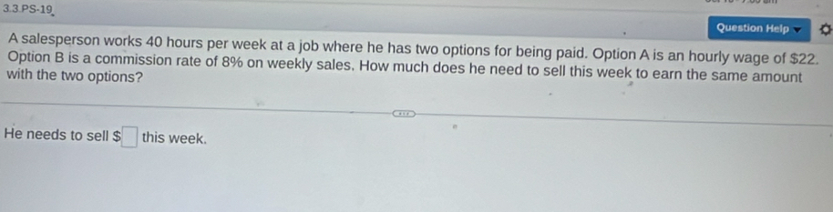 3.3.PS-19 
Question Help 
A salesperson works 40 hours per week at a job where he has two options for being paid. Option A is an hourly wage of $22. 
Option B is a commission rate of 8% on weekly sales. How much does he need to sell this week to earn the same amount 
with the two options? 
He needs to sell $□ this week.