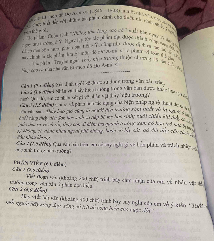 gc  giả: E t-mön-đồ Đơ A-mi-xi (1846 - 1908) là một nhà văn, nhà báo và m
Ông được biết đến với những tác phẩm dành cho thiếu nhí chứa nhiều ý nghĩa
toàn thế giới.
- Tác phẩm: Cuốn sách “Những tấm lòng cao cá” xuất bản ngày 17 tháng l
tngày tựu trường ở Ý. Ngay lập tức tác phẩm đạt được thành công vang đội, c
đã có đến bốn mươi phiên bản tiếng Ý, cũng như được dịch ra các thứ tiếng kha
1
này chính là tác phẩm đưa Ét-môn-đô Đơ A-mi-xi ra phạm vi toàn thế giới.
- Tác phẩm: Truyện ngắn Thầy hiệu trưởng thuộc chương 16 của cuốn sách
lòng cao cả của nhà văn Ét-môn-đô Đơ A-mi-xi.
Câu 1 (0.5 điểm) Xác định ngôi kể được sử dụng trong văn bản trên.
Câu 2 (1.0 điểm) Nhân vật thầy hiệu trưởng trong văn bản được khắc họa qua nhạ
nào? Qua đó, em có nhận xét gì về nhân vật thầy hiệu trưởng?
Câu 3 (1.5 điểm) Chỉ ra và phân tích tác dụng của biện pháp nghệ thuật được sử ủ
câu văn sau: Thầy bao giờ cũng là người đến trường sớm nhất và là người ở lại y
buổi sáng thầy đến đón học sinh và tiếp bố mẹ học sinh; buổi chiều khi thấy cả thờy
giáo đều ra về cả rồi, thầy còn đi kiểm tra quanh trường xem có học trò nào bị tai n
gì không, có đánh nhau ngoài phố không, hoặc có lấy cát, đá đút đầy cặp sách đ
đầu nhau không.
Câu 4 (1.0 điểm) Qua văn bản trên, em có suy nghĩ gì về bổn phận và trách nhiệm cò
học sinh trong nhà trường?
PHÀN VIÉT (6.0 điểm)
Câu 1 (2.0 điễm)
Viết đoạn văn (khoảng 200 chữ) trình bảy cảm nhận của em về nhân vật thà
trưởng trong văn bản ở phần đọc hiều.
Câu 2 (4.0 điễm)
Hãy viết bài văn (khoảng 400 chữ) trình bày suy nghĩ của em về ý kiến: “Tuổi tr
mỗi người hãy sống đẹp, sống có ích để cống hiến cho cuộc đời''.