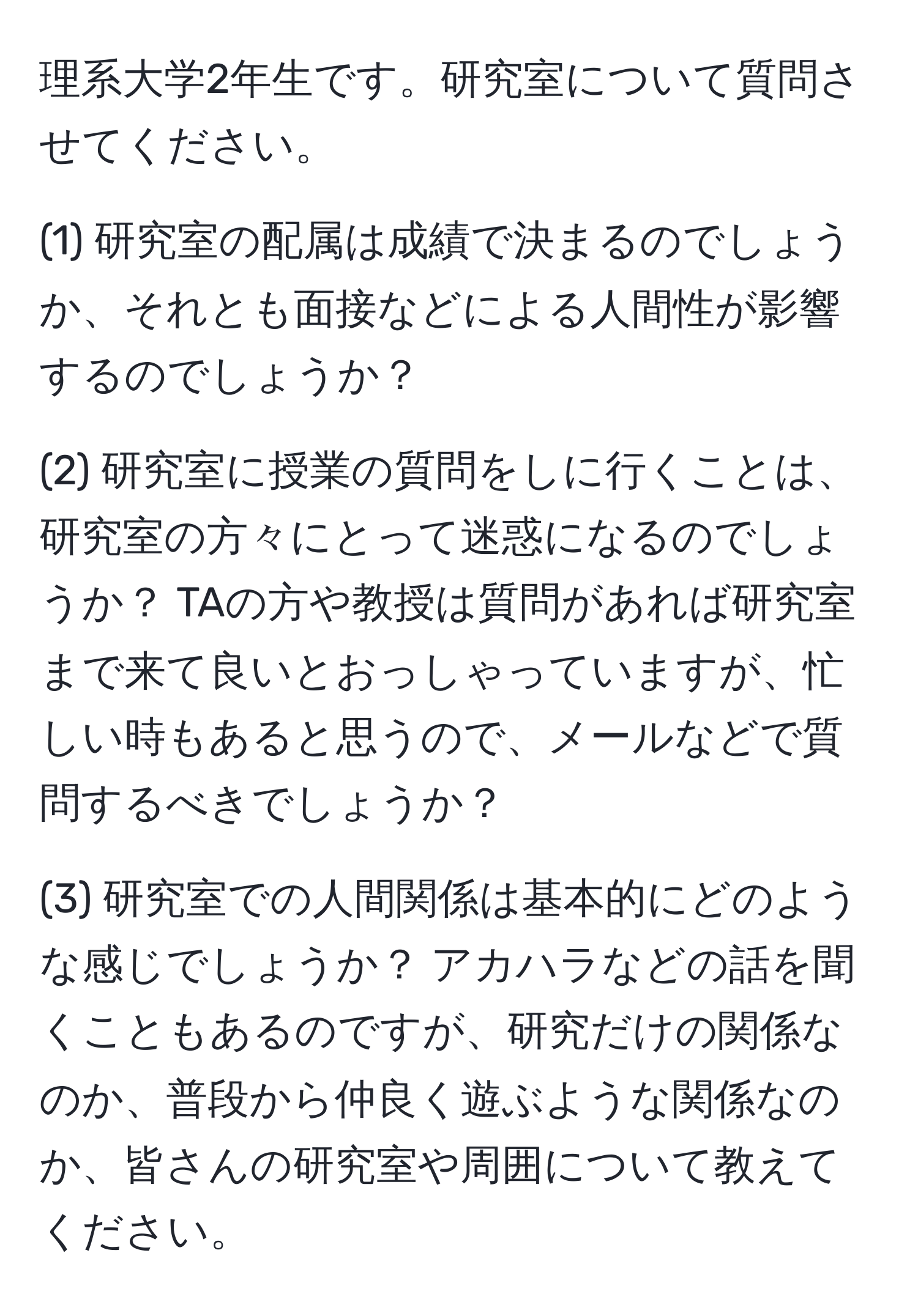 理系大学2年生です。研究室について質問させてください。  

(1) 研究室の配属は成績で決まるのでしょうか、それとも面接などによる人間性が影響するのでしょうか？  

(2) 研究室に授業の質問をしに行くことは、研究室の方々にとって迷惑になるのでしょうか？ TAの方や教授は質問があれば研究室まで来て良いとおっしゃっていますが、忙しい時もあると思うので、メールなどで質問するべきでしょうか？  

(3) 研究室での人間関係は基本的にどのような感じでしょうか？ アカハラなどの話を聞くこともあるのですが、研究だけの関係なのか、普段から仲良く遊ぶような関係なのか、皆さんの研究室や周囲について教えてください。