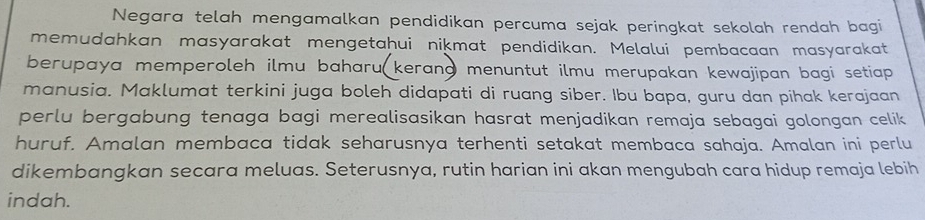 Negara telah mengamalkan pendidikan percuma sejak peringkat sekolah rendah bagi 
memudahkan masyarakat mengetahui nikmat pendidikan. Melalui pembacaan masyarakat 
berupaya memperoleh ilmu baharu( kerang menuntut ilmu merupakan kewajipan bagi setiap . 
manusia. Maklumat terkini juga boleh didapati di ruang siber. Ibu bapa, guru dan pihak kerajaan 
perlu bergabung tenaga bagi merealisasikan hasrat menjadikan remaja sebagai golongan celik 
huruf. Amalan membaca tidak seharusnya terhenti setakat membaca sahaja. Amalan ini perlu 
dikembangkan secara meluas. Seterusnya, rutin harian ini akan mengubah cara hidup remaja lebih 
indah.