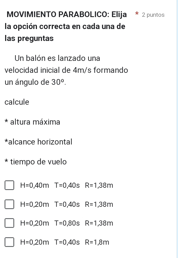 MOVIMIENTO PARABOLICO: Elija 2 puntos
la opción correcta en cada una de
las preguntas
Un balón es lanzado una
velocidad inicial de 4m/s formando
un ángulo de 30^o. 
calcule
* altura máxima
*alcance horizontal
* tiempo de vuelo
H=0,40m T=0 ,40 S R=1,38m
H=0,20m T=0,40s R=1,38m
H=0,20m T=0,80sR=1,38m
H=0,20m T=0,40sR=1,8m