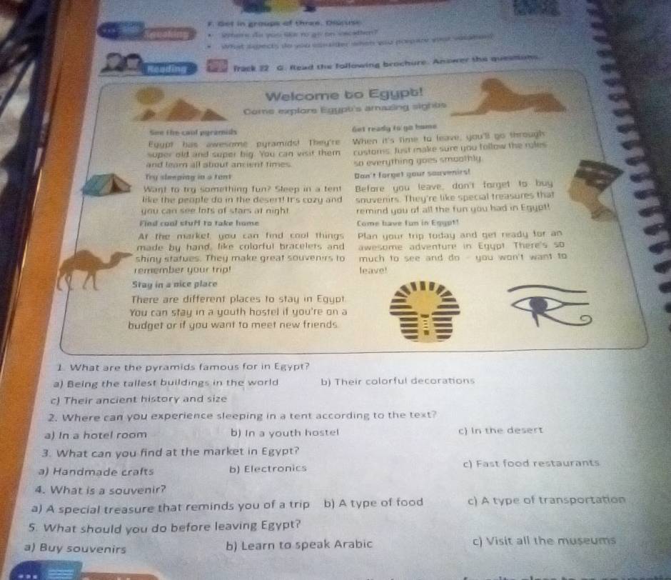 Get in groups of three. Olcuse
* Were ds you lka no go on vscatten?
what spects do you isnaider iwhen who poepare what valaher 
Reading frack 22 G. flead the following brochure. Anower the quessons
Welcome to Egypt!
Come explore Egypt's amazing sights
See the caul pyramids Get ready to go bome 
Eyypt has awesome pyramids! They'r When it's time to leave, you'll go through
super old and super big. You can visit them customs. Just make sure you follow the ryles
and learn all about ament times so everything goes smoothly.
Try sleeping in a tent Don't forget your souvenirs!
Want to try something fun? Sleep in a tent Before you leave, don't forget to buy
like the people do in the desent! Its cozy and snuvenirs. They're like special treasures that
you can see lots of stars at night . remind you of all the fun you had in Egypt!
Find coal stuH to take home Come have fun in Egypt!
At the market, you can find cool things Plan your trip today and get ready for an
made by hand, like colorful bracelets and awesome adventure in Egypt There's so
shiny statues. They make great souvenirs to  much to see and do - you won't want to 
remember your trip! leave!
Stay in a nice place
There are different places to stay in Egypt
You can stay in a youth hostel if you're on a
budget or if you want to meet new friends.
1. What are the pyramids famous for in Egypt?
a) Being the tallest buildings in the world b) Their colorful decorations
c) Their ancient history and size
2. Where can you experience sleeping in a tent according to the text?
a) In a hotel room b) In a youth hostel c) In the desert
3. What can you find at the market in Egypt?
a) Handmade crafts b) Electronics c) Fast food restaurants
4. What is a souvenir?
a) A special treasure that reminds you of a trip b) A type of food c) A type of transportation
5. What should you do before leaving Egypt?
a) Buy souvenirs b) Learn to speak Arabic c) Visit all the museums