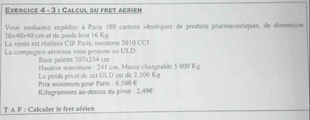 Calcul du fret aerien 
Vous souhaitez expédier à Paris 180 cartons identiques de produits pharmaceutiques, de dimension
50* 40* 40 cm et de poids brut 16 Kg. 
La vente est réalisée CIP Paris, incoterm 2010 CCI. 
La compaynie aérienne vous propose un ULD : 
Base palette 307* 234cm : 
Hauteur maximum : 241 cm. Masse chargeable 5 000 Ky. 
Le poids pivot de cet ULD est de 2 200 Kg
Prix minimum pour Paris : 6 500 €
Kilogrammes au-dessus du pivot : 2,49€
T A F : Calculer le fret aérien