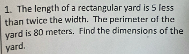 The length of a rectangular yard is 5 less 
than twice the width. The perimeter of the 
yard is 80 meters. Find the dimensions of the 
yard.