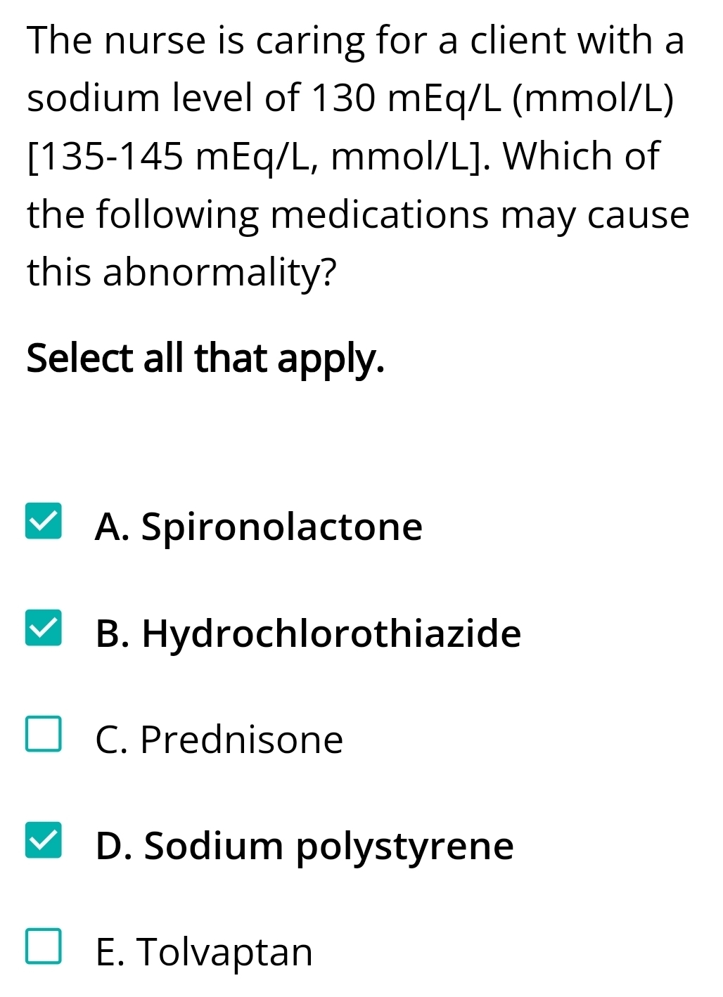 The nurse is caring for a client with a
sodium level of 130 mEq/L (mmol/L)
[ 135-145 mEq/L, mmol/L ]. Which of
the following medications may cause
this abnormality?
Select all that apply.
A. Spironolactone
B. Hydrochlorothiazide
C. Prednisone
D. Sodium polystyrene
E. Tolvaptan