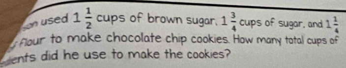 son used 1 1/2 cups of brown sugar. 1 3/4 cups of sugar, and 1 1/4 
flour to make chocolate chip cookies. How many total cups of 
ents did he use to make the cookies?