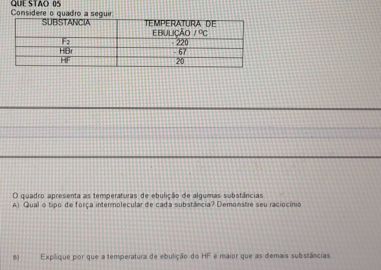 QUE STAO 05
Considere o quadro a seguir:
O quadro apresenta as temperaturas de ebulição de algumas substâncias.
A) Qual o tipo de força intermolecular de cada substância? Demonstre seu raciocínio
B) Explique por que a temperatura de ebulição do HF é maior que as demais substâncias.