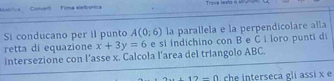 Modifica Converti Firma elettronica Troya testo o strument 
Si conducano per il punto A(0;6) la parallela e la perpendicolare alla 
retta di equazione x+3y=6 e si indichino con B e C i loro punti di 
intersezione con l’asse x. Calcola l’area del triangolo ABC.
12=0 che interseca gli assi x e