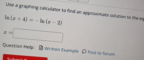 Use a graphing calculator to find an approximate solution to the eq
ln (x+4)=-ln (x-2)
x=□
Question Help: Written Example D Post to forum 
Subni