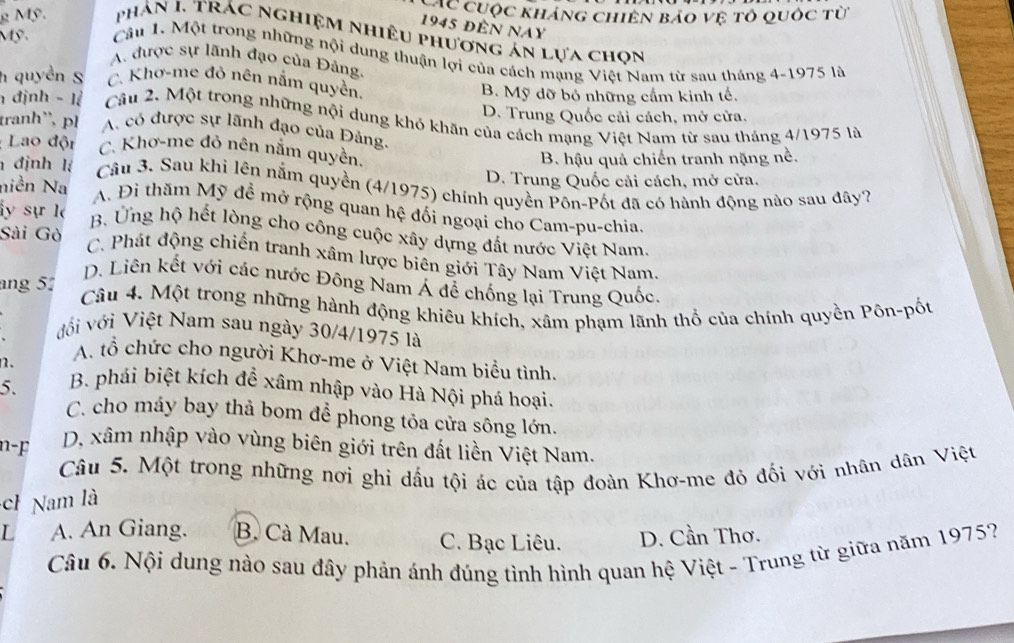 CC cuộc kháng chiến báo vệ tô quốc từ
1945 đến nay
g Mỹ.  phản I. trác nghiệm nhiêu phương án lựa chọn
Mỹ.  Câu 1. Một trong những nội dung thuận lợi của cách mạng Việt Nam từ sau tháng 4-1975 là
A. được sự lãnh đạo của Đảng.
h quyền S C. Khơ-me đỏ nên nắm quyền.
B. Mỹ dỡ bỏ những cấm kinh tế.
D. Trung Quốc cải cách, mở cửa.
h định - lệ  Câu 2. Một trong những nội dung khó khăn của cách mạng Việt Nam từ sau tháng 4/1975 là
tranh`, ph A. có được sự lãnh đạo của Đảng.
Lao đội C. Khơ-me đỏ nên nằm quyền.
B. hậu quả chiến tranh nặng nề.
niền Na D. Trung Quốc cải cách, mở cửa.
định lí  Câu 3. Sau khi lên nằm quyền (4/1975) chính quyền Pôn-Pốt đã có hành động nào sau đây?
A. Đi thăm Mỹ đề mở rộng quan hệ đối ngoại cho Cam-pu-chia.
y sự l B. Ứng hộ hết lòng cho công cuộc xây dựng đất nước Việt Nam.
Sài Gò
C. Phát động chiến tranh xâm lược biên giới Tây Nam Việt Nam.
D. Liên kết với các nước Đông Nam Á để chống lại Trung Quốc.
ang 51 Câu 4. Một trong những hành động khiêu khích, xâm phạm lãnh thổ của chính quyền Pôn-pốt
đới với Việt Nam sau ngày 30/4/1975 là
n.
A. tổ chức cho người Khơ-me ở Việt Nam biểu tình.
5. B. phái biệt kích để xâm nhập vào Hà Nội phá hoại.
C. cho máy bay thả bom để phong tỏa cửa sông lớn.
n-F D. xâm nhập vào vùng biên giới trên đất liền Việt Nam.
Câu 5. Một trong những nơi ghi dấu tội ác của tập đoàn Khơ-me đỏ đối với nhân dân Việt
ch Nam là
L A. An Giang. B. Cà Mau. C. Bạc Liêu. D. Cần Thơ.
Câu 6. Nội dung nào sau đây phản ánh đúng tình hình quan hệ Việt - Trung từ giữa năm 1975?