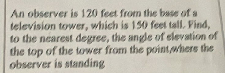 An observer is 120 feet from the base of a 
television tower, which is 150 feet tall. Find, 
to the nearest degree, the angle of elevation of 
the top of the tower from the point where the 
observer is standing