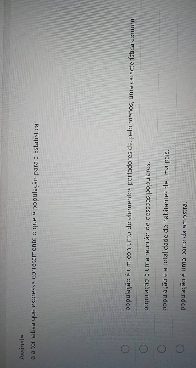 Assinale
a alternativa que expressa corretamente o que é população para a Estatística:
população é um conjunto de elementos portadores de, pelo menos, uma característica comum.
população é uma reunião de pessoas populares.
população é a totalidade de habitantes de uma país.
população é uma parte da amostra.
