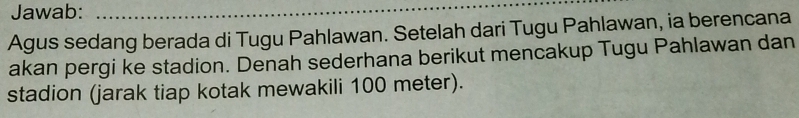 Jawab:_ 
_ 
Agus sedang berada di Tugu Pahlawan. Setelah dari Tugu Pahlawan, ia berencana 
akan pergi ke stadion. Denah sederhana berikut mencakup Tugu Pahlawan dan 
stadion (jarak tiap kotak mewakili 100 meter).