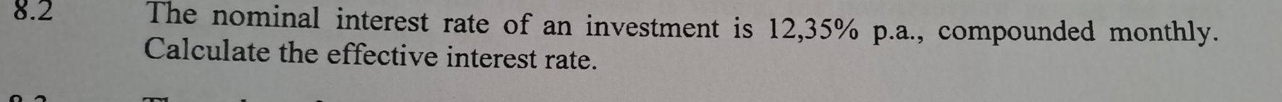 8.2 The nominal interest rate of an investment is 12,35% p.a., compounded monthly. 
Calculate the effective interest rate.