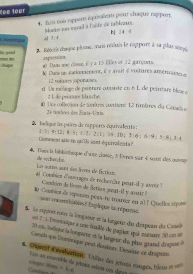 ton tour
Écris trois rapports équivalents pour chaque rapport,
Montre ton travail à l'aide de tableaux.
b) 14:4
e aumérique a) 3:4
lus grand 2. Réécris chaque phrase, mais réduis le rapport à sa plus simple
mun des expression.
chaque a) Dans une classe, il y a 15 filles et 12 garçons.
b) Dans un stationnement, il y avait 4 voitures américaines et
12 voitures japonaises.
c) Un mélange de peinture consiste en 6 L de peinture bleue e
2 L de peinture blanche.
5 d) Une collection de timbres contient 12 timbres du Canada e
24 timbres des États-Unis.
3. Indique les paires de rapports équivalents :
2:3;9:12;8:5;1:2;2:1;16:10;3:6;6:9;5:8;3:4
Comment sais-tu qu'ils sont équivalents ?
4. Dans la bibliothèque d'une classe, 3 livres sur 4 sont des ouvrag
de recherche.
Les autres sont des livres de fiction.
a) Combien d'ouvrages de recherche peut-il y avoir ?
Combien de livres de fiction peut-il y avoir ?
b) Combien de réponses peux-tu trouver en a) ? Quelles réposs
sont vraisemblables? Explique ta réponse.
5 Le rapport entre la longueur et la largeur du drapeau du Canada
est 2:1 Domnique  une feuille de papier qui mesure    cm s
20 cm. Indique la longueur et la largeur du plus gran  d rpa d
Canada que Dominique peut dessiner. Dessine ce drapeau
6. Objectif d'évaluation Utilise des jetons rouges, bleu t 
Fas un ensemble de jetons selon ce deu 
rouges: bleas =5:6