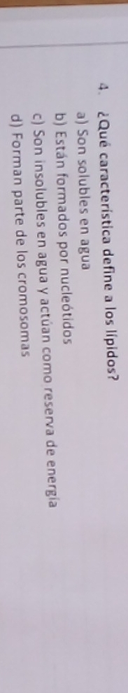 ¿Qué característica define a los lípidos?
a) Son solubles en agua
b) Están formados por nucleótidos
c) Son insolubles en agua y actúan como reserva de energía
d) Forman parte de los cromosomas