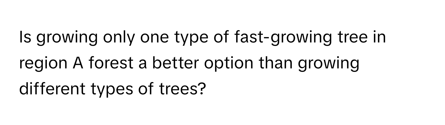 Is growing only one type of fast-growing tree in region A forest a better option than growing different types of trees?