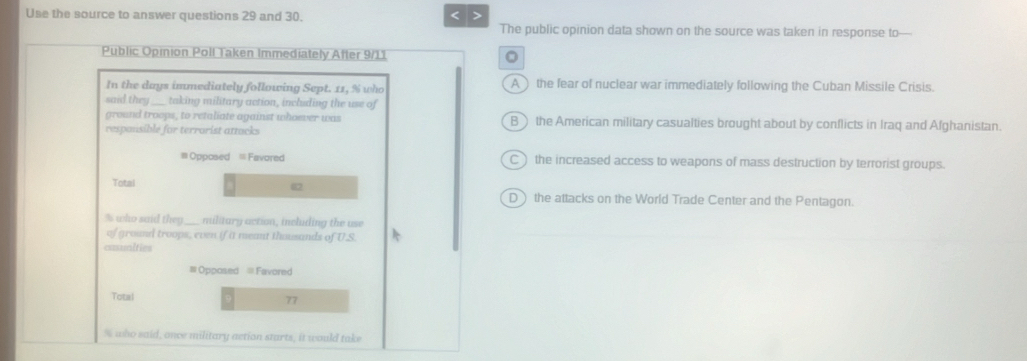 Use the source to answer questions 29 and 30. < >
The public opinion data shown on the source was taken in response to—
Public Opinion Poll Taken Immediately After 9/11 。
In the days immediately following Sept. 11, % who A the fear of nuclear war immediately following the Cuban Missile Crisis.
said they ____ taking military action, including the use of
ground troops, to retaliate against whoever was B the American military casualties brought about by conflicts in Iraq and Afghanistan.
respansible for terrarist attacks
=Opposed =Favored C) the increased access to weapons of mass destruction by terrorist groups.
Total D the attacks on the World Trade Center and the Pentagon.
% who said they ___ militury action, including the use
of ground troops, even if it meant thousands of U.S.
coumities
=Opposed =Favored
Total 77
% who said, once military action starts, it would take