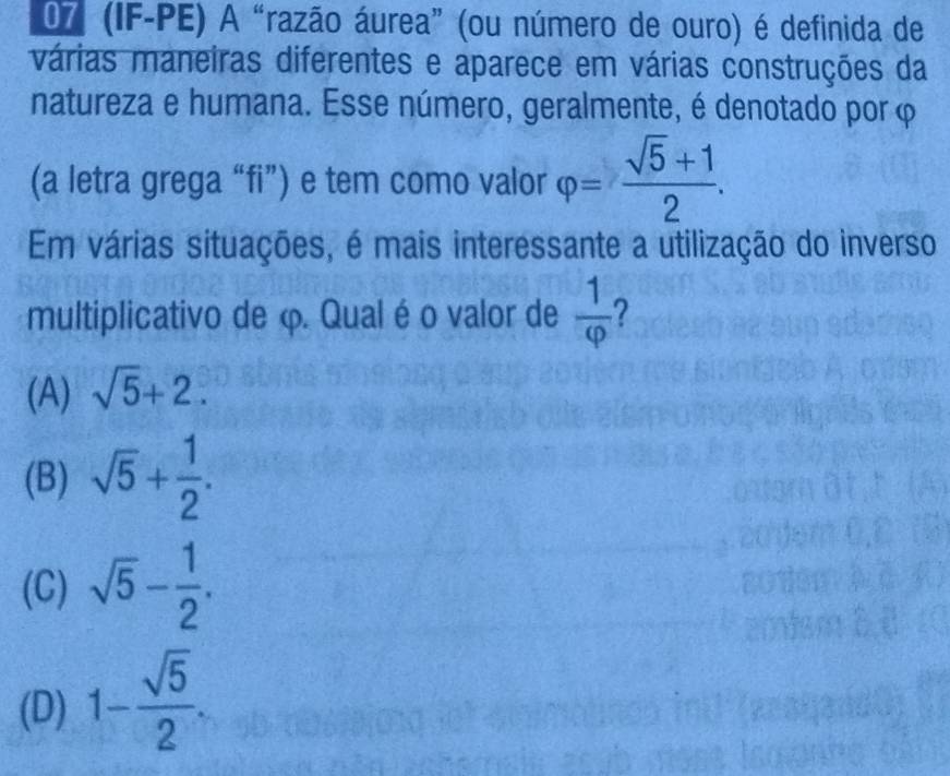 07 (IF-PE) A “razão áurea” (ou número de ouro) é definida de
várias maneiras diferentes e aparece em várias construções da
natureza e humana. Esse número, geralmente, é denotado por φ
(a letra grega “fi”) e tem como valor varphi = (sqrt(5)+1)/2 . 
Em várias situações, é mais interessante a utilização do inverso
multiplicativo de φ. Qual é o valor de  1/varphi   ?
(A) sqrt(5)+2.
(B) sqrt(5)+ 1/2 .
(C) sqrt(5)- 1/2 .
(D) 1- sqrt(5)/2 .