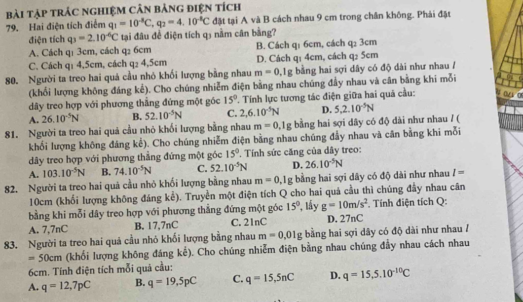 bài tập trÁC ngHIệM CâN bảng điệN tích
79. Hai điện tích điểm q_1=10^(-8)C,q_2=4.10^(-8)C đặt tại A và B cách nhau 9 cm trong chân không. Phải đặt
điện tích q_3=2.10^(-6)C tại đâu đề điện tích q3 nằm cân bằng?
A. Cách q1 3cm, cách q2 6cm B. Cách q₁ 6cm, cách q_23cm
C. Cách qí 4,5cm, cách q_24,5cm D. Cách q1 4cm, cách q2 5cm
80. Người ta treo hai quả cầu nhỏ khối lượng bằng nhau m=0,1g bằng hai sợi dây có độ dài như nhau /
(khối lượng không đáng kể). Cho chúng nhiễm điện bằng nhau chúng đầy nhau và cân bằng khi mỗi a o
dây treo hợp với phương thẳng đứng một góc 15^0. Tính lực tương tác điện giữa hai quả cầu:
A. 26.10^(-5)N B. 52.10^(-5)N C. 2,6.10^(-5)N D. 5,2.10^(-5)N
81. Người ta treo hai quả cầu nhỏ khối lượng bằng nhau m=0,1g bằng hai sợi dây có độ dài như nhau / (
khối lượng không đáng kể). Cho chúng nhiễm điện bằng nhau chúng đẩy nhau và cân bằng khi mỗi
dây treo hợp với phương thẳng đứng một góc 15^0. Tính sức căng của dây treo:
A. 103.10^(-5)N B. 74.10^(-5)N C. 52.10^(-5)N D. 26.10^(-5)N
82. Người ta treo hai quả cầu nhỏ khối lượng bằng nhau m=0,1g bằng hai sợi dây có độ dài như nhau l=
10cm (khối lượng không đáng kể). Truyền một điện tích Q cho hai quả cầu thì chúng đẩy nhau cân
bằng khi mỗi dây treo hợp với phương thẳng đứng một góc 15^0 , lấy g=10m/s^2. Tính điện tích Q:
A. 7,7nC B. 17,7nC C. 21nC D. 27nC
83. Người ta treo hai quả cầu nhỏ khối lượng bằng nhau m=0,01g bằng hai sợi dây có độ dài như nhau /
=50cm (khối lượng không đáng kể). Cho chúng nhiễm điện bằng nhau chúng đầy nhau cách nhau
6cm. Tính điện tích mỗi quả cầu:
A. q=12,7pC B. q=19,5pC C. q=15,5nC D. q=15,5.10^(-10)C