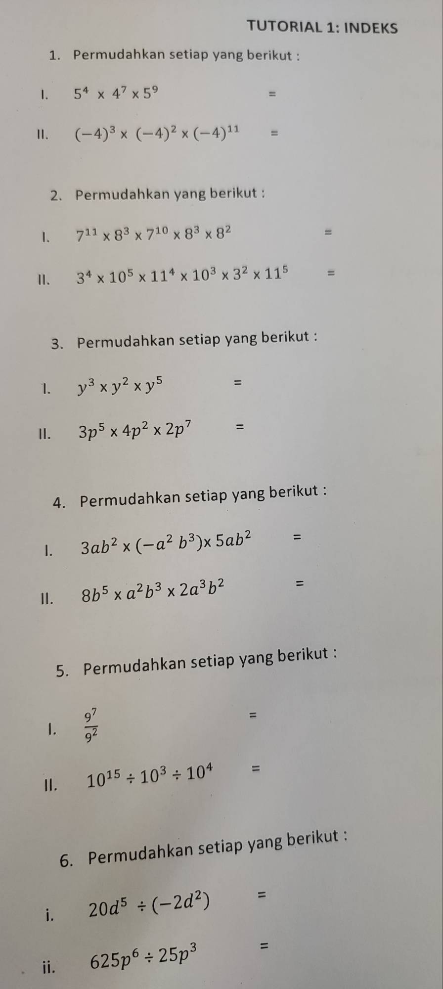 TUTORIAL 1: INDEKS 
1. Permudahkan setiap yang berikut : 
1. 5^4* 4^7* 5^9 =
I. (-4)^3* (-4)^2* (-4)^11=
2. Permudahkan yang berikut : 
1. 7^(11)* 8^3* 7^(10)* 8^3* 8^2
=
I. 3^4* 10^5* 11^4* 10^3* 3^2* 11^5 □  =
3. Permudahkan setiap yang berikut : 
1. y^3* y^2* y^5 =
I. 3p^5* 4p^2* 2p^7 =
4. Permudahkan setiap yang berikut : 
1. 3ab^2* (-a^2b^3)* 5ab^2=
II. 8b^5* a^2b^3* 2a^3b^2 ...AC " 
5. Permudahkan setiap yang berikut : 
1.  9^7/9^2 
= 
II. 10^(15)/ 10^3/ 10^4 □  =
6. Permudahkan setiap yang berikut : 
i. 20d^5/ (-2d^2) □  =
ii. 625p^6/ 25p^3 =