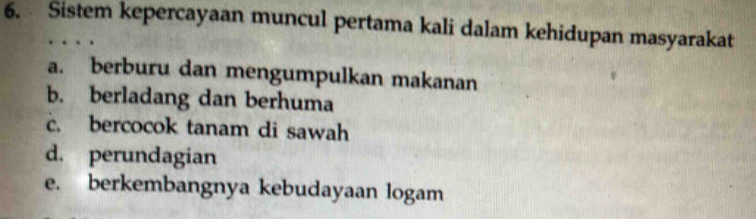 Sistem kepercayaan muncul pertama kali dalam kehidupan masyarakat
a. berburu dan mengumpulkan makanan
b. berladang dan berhuma
c. bercocok tanam di sawah
d. perundagian
e. berkembangnya kebudayaan logam