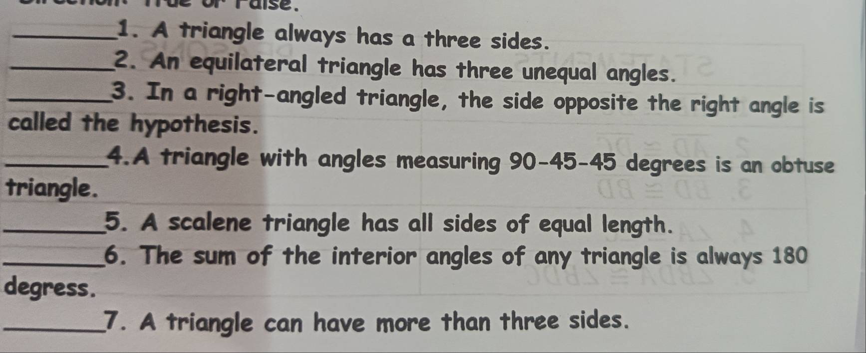 alse . 
_1. A triangle always has a three sides. 
_2. An equilateral triangle has three unequal angles. 
_3. In a right-angled triangle, the side opposite the right angle is 
called the hypothesis. 
_4.A triangle with angles measuring 90 - 45 - 45 degrees is an obtuse 
triangle. 
_5. A scalene triangle has all sides of equal length. 
_6. The sum of the interior angles of any triangle is always 180
degress. 
_7. A triangle can have more than three sides.