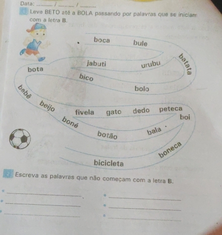 Data: _ _/_
Leve BETO até a BOLA passando por palavras que se iniciam
com a letra B.
boca bule
jabuti urubu
bota
bico

bolo
beijo fivela gato dedo peteca
boi
boné
bala ·
botão
boneca
bicicleta
Escreva as palavras que não começam com a letra B.
_
_φ
.
_
_
_
n
_