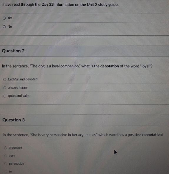 have read through the Day 23 information on the Unit 2 study guide.
Yes
No
Question 2
In the sentence, "The dog is a loyal companion," what is the denotation of the word "loyal"?
faithful and devoted
always happy
quiet and calm
Question 3
In the sentence, "She is very persuasive in her arguments," which word has a positive connotation?
argument
very
persuasive
in