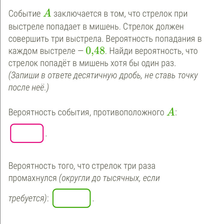 Событие А заключается в том, что стрелок πри 
вырстреле поладает в мишень. Стрелок должен 
совершить три выстрела. Вероятность попадания в 
каждом выстреле - 0,48. Найди вероятность, что 
стрелок πоπадет в мишень хотя быΙ один раз. 
(Залиши в ответе десятичную дробь, не ставь точку 
после неё.) 
Βероятность собыΙтия, πротивоπоложного А: 
Вероятность того, что стрелок три раза 
лромахнулся (округли до тысячных, если 
требуетя):