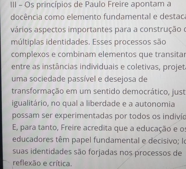 III - Os princípios de Paulo Freire apontam a 
docência como elemento fundamental e destaca 
vários aspectos importantes para a construção o 
múltiplas identidades. Esses processos são 
complexos e combinam elementos que transitar 
entre as instâncias individuais e coletivas, projet. 
uma sociedade passível e desejosa de 
transformação em um sentido democrático, just 
igualitário, no qual a liberdade e a autonomia 
possam ser experimentadas por todos os indivíe 
E, para tanto, Freire acredita que a educação e os 
educadores têm papel fundamental e decisivo; lo 
suas identidades são forjadas nos processos de 
reflexão e crítica.