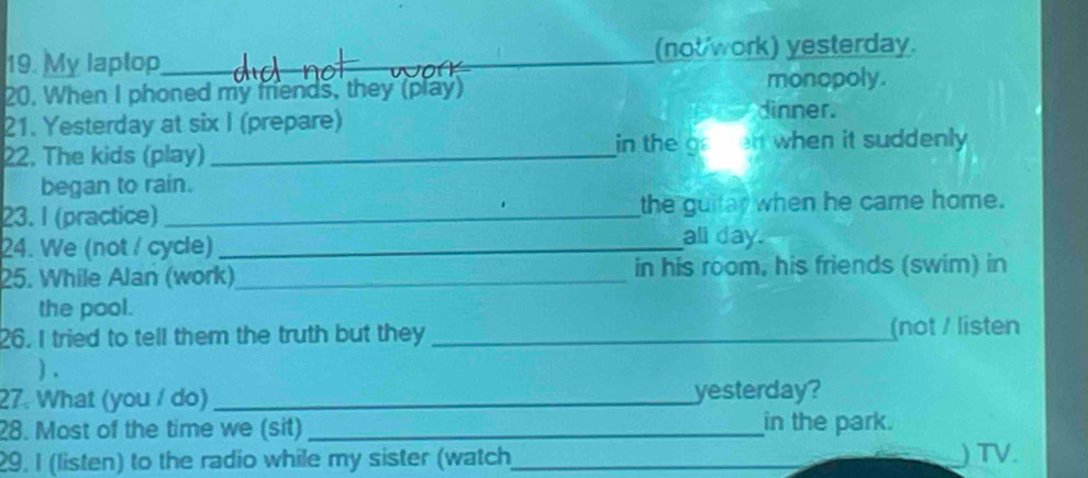 My laptop_ (not/work) yesterday. 
20. When I phoned my mrends, they (play) monopoly. 
21. Yesterday at six I (prepare) 
dinner. 
22. The kids (play) _in the gaen when it suddenly . 
began to rain. 
23. I (practice)_ the guitay when he came home. 
24. We (not / cycle) _all day. 
25. While Alan (work)_ in his room, his friends (swim) in 
the pool. 
26. I tried to tell them the truth but they _(not / listen 
) . 
27. What (you / do) _yesterday? 
28. Most of the time we (sit) _in the park. 
29. I (listen) to the radio while my sister (watch_ 
_ 
) TV.