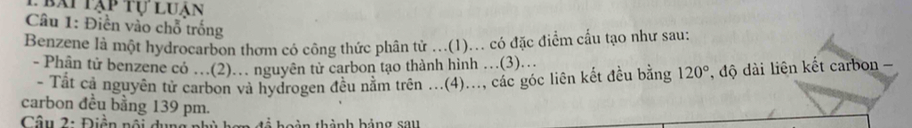 lbài tạp tự luân 
Câu 1: Điền vào chỗ trống 
Benzene là một hydrocarbon thơm có công thức phân tử ...(1)... có đặc điểm cấu tạo như sau: 
- Phân tử benzene có …(2).. nguyên tử carbon tạo thành hình ..(3).. 
Tất cả nguyên tử carbon và hydrogen đều nằm trên ...(4)..., các góc liên kết đều bằng 120° , độ dài liên kết carbon - 
carbon đều bằng 139 pm. 
Câu 2: Điền nổi oàn thành hảng sau