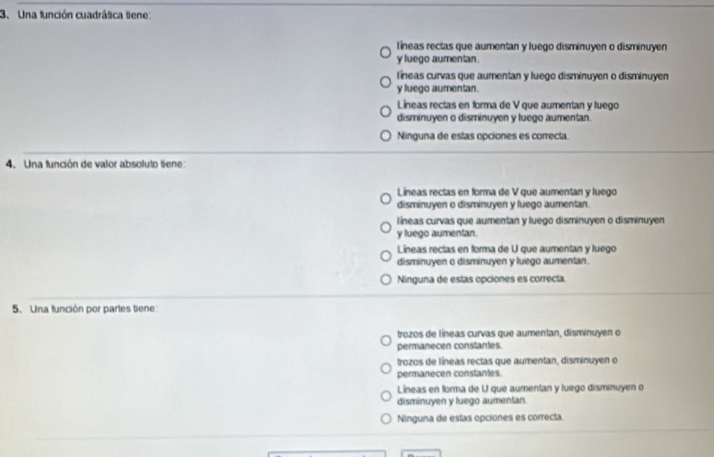 Una función cuadrática tiene:
lTíneas rectas que aumentan y luego disminuyen o disminuyen
y luego aumentan.
Tíneas curvas que aumentan y luego disminuyen o disminuyen
y luego aumentan.
Lineas rectas en forma de V que aumentan y luego
disminuyen o disminuyen y luego aumentan.
Ninguna de estas opciones es correcta.
4. Una función de valor absoluto tiene:
Lineas rectas en forma de V que aumentan y luego
disminuyen o disminuyen y luego aumentan.
líneas curvas que aumentan y luego disminuyen o disminuyen
y luego aumentan.
Líneas rectas en forma de U que aumentan y luego
disminuyen o disminuyen y luego aumentan.
Ninguna de estas opciones es correcta.
5. Una función por partes tiene:
trozos de líneas curvas que aumentan, disminuyen o
permanecen constantes.
trozos de líneas rectas que aumentan, disminuyen o
permanecen constantes.
Líneas en forma de U que aumentan y luego disminuyen o
disminuyen y luego aumentan.
Ninguna de estas opciones es correcta.