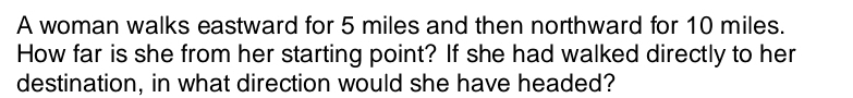 A woman walks eastward for 5 miles and then northward for 10 miles. 
How far is she from her starting point? If she had walked directly to her 
destination, in what direction would she have headed?