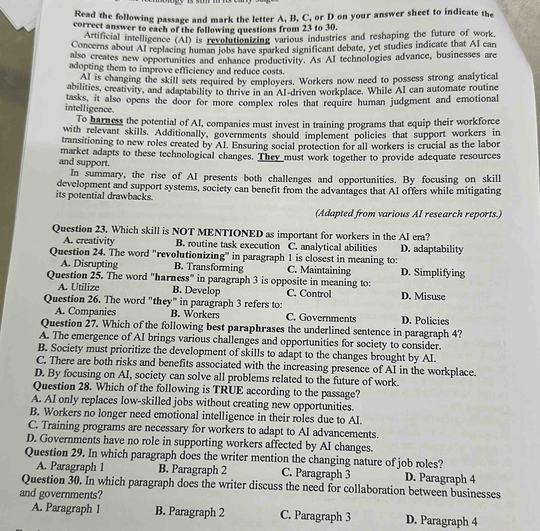 Read the following passage and mark the letter A, B, C, or D on your answer sheet to indicate the
correct answer to each of the following questions from 23 to 30.
Artificial intelligence (AI) is revolutionizing various industries and reshaping the future of work.
Concerns about AI replacing human jobs have sparked significant debate, yet studies indicate that AI can
also creates new opportunities and enhance productivity. As AI technologies advance, businesses are
adopting them to improve efficiency and reduce costs.
AI is changing the skill sets required by employers. Workers now need to possess strong analytical
abilities, creativity, and adaptability to thrive in an AI-driven workplace. While AI can automate routine
tasks, it also opens the door for more complex roles that require human judgment and emotional
intelligence.
To harness the potential of AI, companies must invest in training programs that equip their workforce
with relevant skills. Additionally, governments should implement policies that support workers in
transitioning to new roles created by AI. Ensuring social protection for all workers is crucial as the labor
market adapts to these technological changes. They must work together to provide adequate resources
and support.
In summary, the rise of AI presents both challenges and opportunities. By focusing on skill
development and support systems, society can benefit from the advantages that AI offers while mitigating
its potential drawbacks.
(Adapted from various AI research reports.)
Question 23. Which skill is NOT MENTIONED as important for workers in the AI era?
A. creativity B. routine task execution C. analytical abilities D. adaptability
Question 24. The word "revolutionizing" in paragraph 1 is closest in meaning to:
A. Disrupting B. Transforming C. Maintaining D. Simplifying
Question 25. The word "harness" in paragraph 3 is opposite in meaning to:
A. Utilize B. Develop C. Control D. Misuse
Question 26. The word "they" in paragraph 3 refers to:
A. Companies B. Workers C. Governments D. Policies
Question 27. Which of the following best paraphrases the underlined sentence in paragraph 4?
A. The emergence of AI brings various challenges and opportunities for society to consider.
B. Society must prioritize the development of skills to adapt to the changes brought by AI.
C. There are both risks and benefits associated with the increasing presence of AI in the workplace.
D. By focusing on AI, society can solve all problems related to the future of work.
Question 28. Which of the following is TRUE according to the passage?
A. AI only replaces low-skilled jobs without creating new opportunities.
B. Workers no longer need emotional intelligence in their roles due to AI.
C. Training programs are necessary for workers to adapt to AI advancements.
D. Governments have no role in supporting workers affected by AI changes.
Question 29. In which paragraph does the writer mention the changing nature of job roles?
A. Paragraph 1 B. Paragraph 2 C. Paragraph 3 D. Paragraph 4
Question 30. In which paragraph does the writer discuss the need for collaboration between businesses
and governments?
A. Paragraph 1 B. Paragraph 2 C. Paragraph 3 D. Paragraph 4