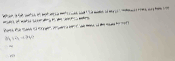 When 3.00 moles of hydrogen molecules and 1.50 moles of oxygen molecules react, they form 3.00
moles of water according to the reaction below.
Does the mass of oxygen required equal the mass of the water formed?
a_1+a_1Rightarrow a_10
no
yes