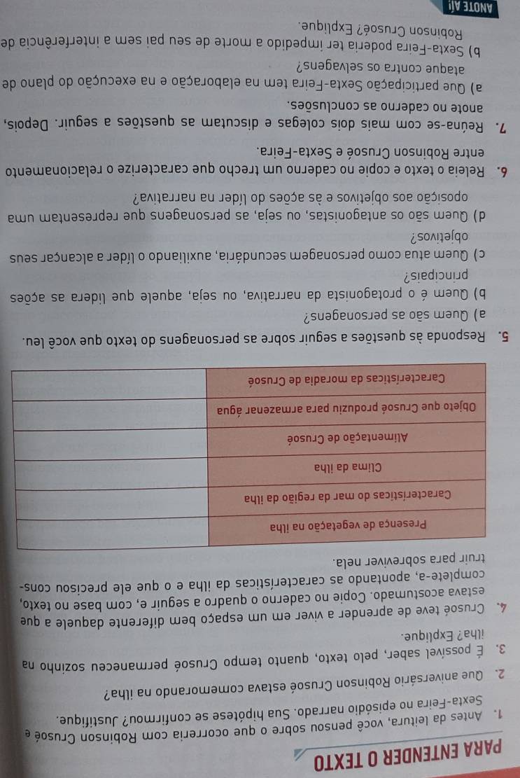 PARA ENTENDER O TEXTO
1. Antes da leitura, você pensou sobre o que ocorreria com Robinson Crusoé e
Sexta-Feira no episódio narrado. Sua hipótese se confirmou? Justifique.
2. Que aniversário Robinson Crusoé estava comemorando na ilha?
3. É possível saber, pelo texto, quanto tempo Crusoé permaneceu sozinho na
ilha? Explique.
4. Crusoé teve de aprender a viver em um espaço bem diferente daquele a que
estava acostumado. Copie no caderno o quadro a seguir e, com base no texto.
complete-a, apontando as características da ilha e o que ele precisou cons-
truir para sobreviver nela.
5. Responda às questões a seguir sobre as personagens do texto que você leu.
a) Quem são as personagens?
b) Quem é o protagonista da narrativa, ou seja, aquele que lidera as ações
principais?
c) Quem atua como personagem secundária, auxiliando o líder a alcançar seus
objetivos?
d) Quem são os antagonistas, ou seja, as personagens que representam uma
oposição aos objetivos e às ações do líder na narrativa?
6. Releia o texto e copie no caderno um trecho que caracterize o relacionamento
entre Robinson Crusoé e Sexta-Feira.
7. Reúna-se com mais dois colegas e discutam as questões a seguir. Depois,
anote no caderno as conclusões.
a) Que participação Sexta-Feira tem na elaboração e na execução do plano de
ataque contra os selvagens?
b) Sexta-Feira poderia ter impedido a morte de seu pai sem a interferência de
Robinson Crusoé? Explique.
ANote Aí!