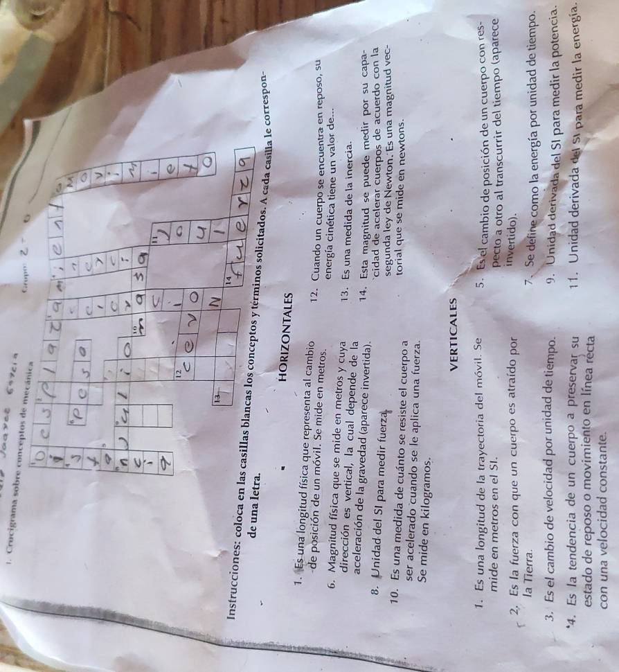 Juavet   e  
1. Crucigrama sobre con
Instrucciones: coloca en las casillas blancas los conceptos y términos solicitados. A cada casilla le correspon,
de un
HORIZONTALES
1. Es una longitud física que representa al cambio 12. Cuando un cuerpo se encuentra en reposo, su
de posición de un móvil. Se mide en metros. energía cinética tiene un valor de...
6. Magnitud física que se mide en metros y cuya 13. Es una medida de la inercia.
dirección es vertical, la cual depende de la
aceleración de la gravedad (aparece invertida). 14. Esta magnitud se puede medir por su capa-
cidad de acelerar cuerpos de acuerdo con la
8. Unidad del SI para medir fuerza.
segunda ley de Newton. Es una magnitud vec-
10. Es una medida de cuánto se resiste el cuerpo a torial que se mide en newtons.
ser acelerado cuando se le aplica una fuerza.
Se mide en kilogramos.
VERTICALES
1. Es una longitud de la trayectoria del móvil. Se 5. Es el cambio de posición de un cuerpo con res-
mide en metros en el SI.
pecto a otro al transcurrir del tiempo (aparece
2. Es la fuerza con que un cuerpo es atraído por
invertido).
la Tierra. 7. Se define como la energía por unidad de tiempo.
3. Es el cambio de velocidad por unidad de tiempo. 9. Unidad derivada del SI para medir la potencia.
*4. Es la tendencia de un cuerpo a preservar su 11. Unidad derivada del SI para medir la energía.
estado de reposo o movimiento en línea récta
con una velocidad constante.