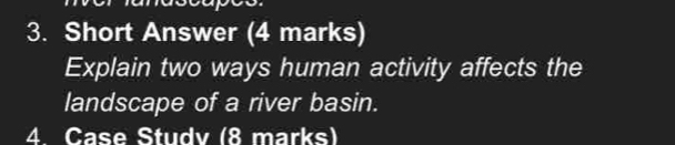 Short Answer (4 marks) 
Explain two ways human activity affects the 
landscape of a river basin. 
4 Case Studv (8 marks)