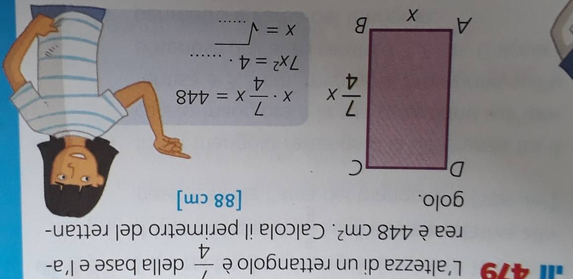 479  L'altezza di un rettangolo è  1/4  della base e l’a-
rea è 448cm^2. Calcola il perimetro del rettan-
golo. [88 cm]
x·  7/4 x=448
7x^2=4· ....
X=sqrt(....)