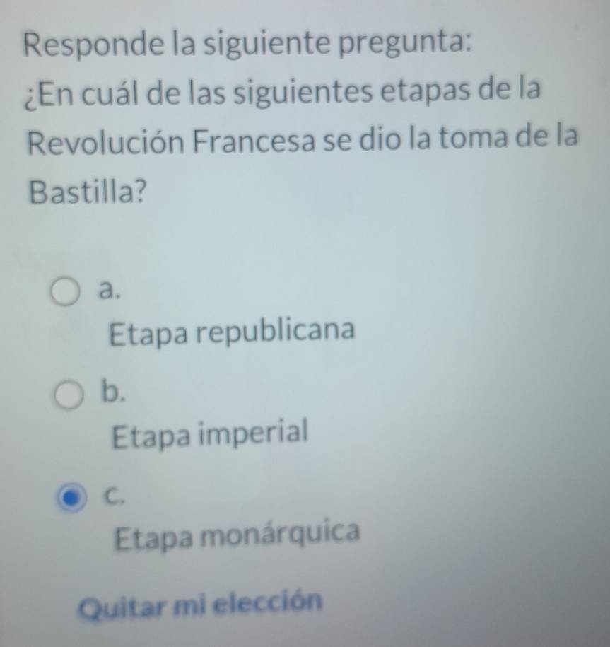 Responde la siguiente pregunta:
¿En cuál de las siguientes etapas de la
Revolución Francesa se dio la toma de la
Bastilla?
a.
Etapa republicana
b.
Etapa imperial
C.
Etapa monárquica
Quitar mi elección