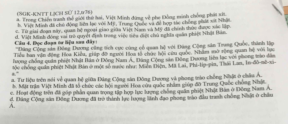 (SGK-KNTT LỊCH Sử 12,tr76)
a. Trong Chiến tranh thế giới thứ hai, Việt Minh đứng về phe Đồng minh chống phát xít.
b. Việt Minh đã chủ động liên lạc với Mỹ, Trung Quốc và để hợp tác chống phát xít Nhật.
c. Từ giai đoạn này, quan hệ ngoại giao giữa Việt Nam và Mỹ đã chính thức được xác lập.
d. Việt Mình đóng vai trò quyết định trong việc tiêu diệt chủ nghĩa quân phiệt Nhật Bản.
Câu 4. Đọc đoạn tư liệu sau đây:
“Đảng Cộng sản Đông Dượng cũng tích cực củng cố quan hệ với Đảng Cộng sản Trung Quốc, thành lập
Tiểu ban vận động Hoa Kiều, giúp đỡ người Hoa tổ chức hội cứu quốc. Nhằm mở rộng quan hệ với lực
lượng chống quân phiệt Nhật Bản ở Đông Nam Á, Đảng Cộng sản Đông Dương liên lạc với phong trào dân
tộc chống quân phiệt Nhật Bản ở một số nước như: Miễn Điện, Mã Lai, Phi-líp-pin, Thái Lan, In-đô-nê-xi-
a."
a. Tư liệu trên nói về quan hệ giữa Đảng Cộng sản Đông Dượng và phong trào chống Nhật ở châu Á.
b. Mặt trận Việt Minh đã tổ chức các hội người Hoa cứu quốc nhăm giúp đỡ Trung Quốc chống Nhật.
c. Hoạt động trên đã góp phần quan trọng tập hợp lực lượng chống quân phiệt Nhật Bản ở Đông Nam Á.
d. Đảng Cộng sản Đông Dương đã trở thành lực lượng lãnh đạo phong trào đầu tranh chống Nhật ở châu
Á.